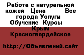 Работа с натуральной кожей › Цена ­ 500 - Все города Услуги » Обучение. Курсы   . Крым,Красногвардейское